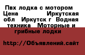 Пвх лодка с мотором › Цена ­ 120 000 - Иркутская обл., Иркутск г. Водная техника » Моторные и грибные лодки   